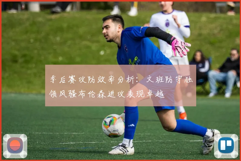 季后赛攻防效率分析：文班防守独领风骚布伦森进攻表现卓越