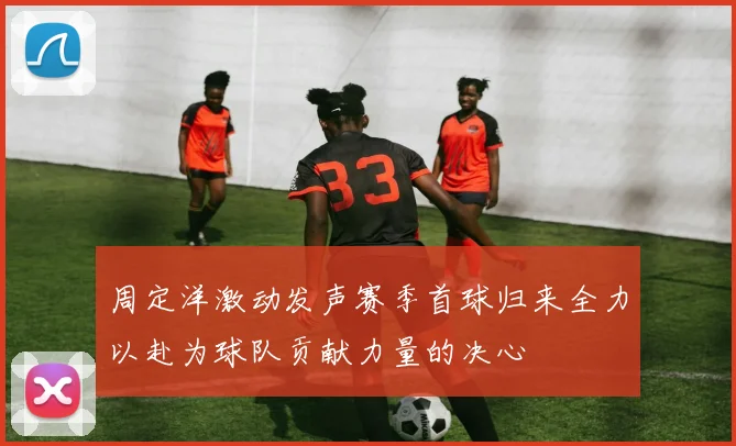 周定洋激动发声赛季首球归来全力以赴为球队贡献力量的决心